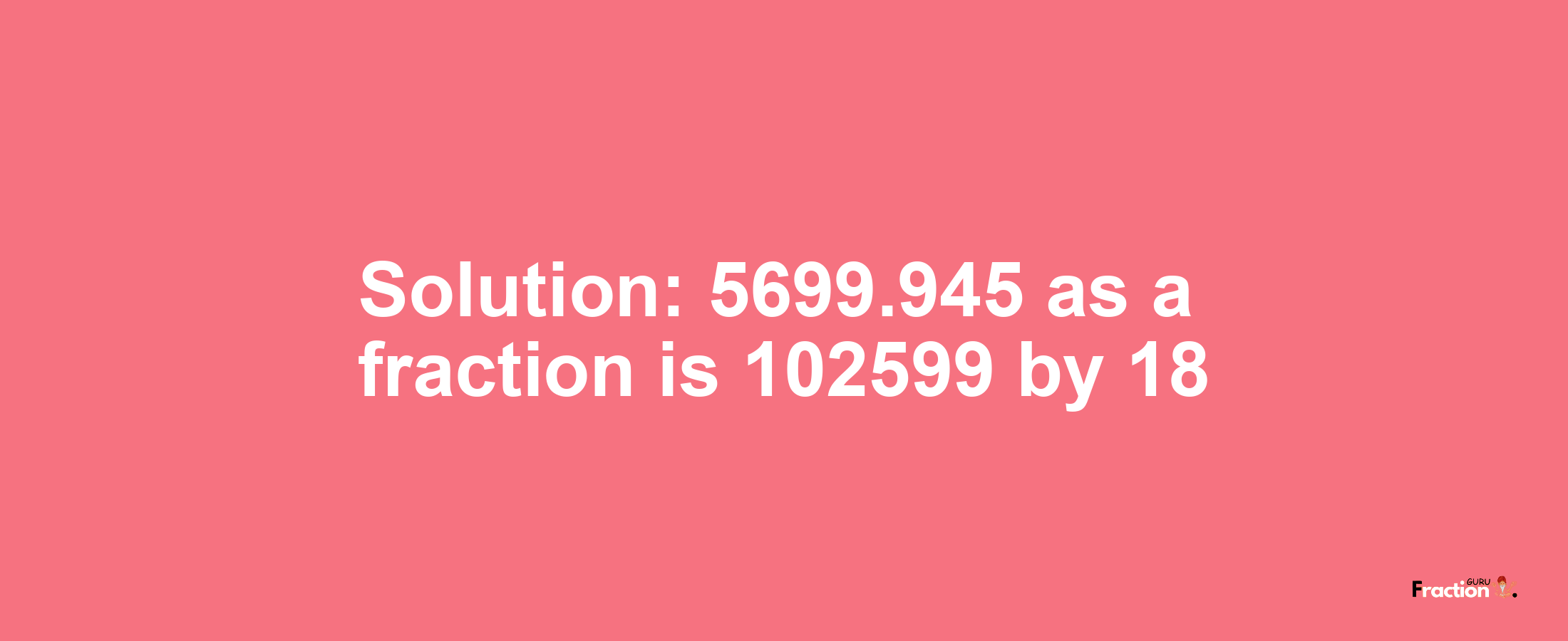 Solution:5699.945 as a fraction is 102599/18